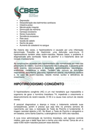 23
• Depressão
• Desaceleração dos batimentos cardíacos
• Intestino preso
• Menstruação irregular
• Diminuição da memória
• Cansaço excessivo
• Dores musculares
• Sonolência excessiva
• Pele seca
• Queda de cabelo
• Ganho de peso
• Aumento do colesterol no sangue
Na maioria das vezes, o hipotireoidismo é causado por uma inflamação
denominada Tireoidite de Hashimoto ,uma disfunção auto-imune. O
hipotireoidismo também afeta recém-nascidos. Nesses casos, o problema é
diagnosticado pelo conhecido "teste do pezinho" e o tratamento deve ser
iniciado imediatamente.
As complicações causadas pelo hipotireoidismo são normalizadas por meio das
prescrições do médico. Quando o tratamento não é adequado, o paciente pode
sentir anemia, coronariopatia e desordens gastrointestinais, neurológicas,
endócrinas, metabólicas e renais. Também são comuns as disfunções
respiratórias, dislipidemia, glaucoma, hipertensão arterial, insuficiência cardíaca
e, no caso de recém-nascidos, retardo mental, surdez e deficiência de
crescimento.
HIPOTIREOIDISMO CONGÊNITO
O hipotireoidismo congênito (HC) é um mal hereditário que impossibilita o
organismo de gerar o hormônio tireoidiano T4, impedindo o crescimento e
desenvolvimento do recém-nascido. O HC é a causa mais comum de retardo
mental.
É possível diagnosticar a doença e iniciar o tratamento evitando suas
conseqüências, porém é preciso que seja feito na primeira semana de
nascimento, por isso, a realização do Teste do Pezinho é fundamental. A
triagem neonatal detecta o HC. No Brasil, o Teste do Pezinho é obrigatório e
em estados, como Santa Catarina, a abrangência é de 100% dos nascidos.
A cura inclui administração de hormônio tireoidiano, sob rigoroso controle
médico, para que o bebê fique bom e tenha uma vida normal. Cerca de um a
cada 4.000 recém-nascidos possuem esse distúrbio.
 