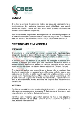 24
BÓCIO
O bócio é o aumento de volume na tireóide por causa do hipotireoidismo ou
hipertireoidismo. Os pacientes costumam sentir dificuldade para engolir
alimentos e respirar, tosse e rouquidão, entre outros sintomas. O aumento de
volume é notado também no pescoço.
Após o auto-exame, os pacientes devem procurar um endocrinologista para um
exame clínico completo para confirmação ou não do diagnóstico. O tratamento
pode ser feito com medicamentos ou com cirurgia, dependendo da doença.
CRETINISMO E MIXEDEMA
CRETINISMO
O cretinismo é uma deficiência mental causada pelo hipotireoidismo
congênito, durante o desenvolvimento do recém-nascido. Nesse período, a
ausência do hormônio tiroxina atrapalha o amadurecimento cerebral.
A principal causa do distúrbio é um defeito na formação da tireóide, mas
também é possível que ocorra por uma deficiência enzimática durante o
desenvolvimento do hormônio. Ocorre um caso de cretinismo a cada três mil
nascimentos e é possível identificar a doença por meio do Teste do Pezinho.
É fundamental realizar este exame já que a doença não se manifesta logo
depois do nascimento e é possível preveni-la nesse período. Mesmo com
problemas na tireóide, o recém-nascido aparenta funções normais, pois foi
suprido com o hormônio pela mãe. Mas, semanas após o nascimento, o bebê
já pode começar a apresentar lentidão nos movimentos, crescimento físico
lento e desenvolvimento mental deficiente. As seqüelas são irreversíveis na
idade adulta.
MIXEDEMA
Geralmente causado por um hipotireoidismo prolongado, o mixedema é um
edema duro e com aspecto de pele opaca. O distúrbio ocorre cinco vezes mais
freqüentemente em mulheres do que nos homens.
Indivíduos com mixedema apresentam edemas na face e nas pálpebras
formando "bolsas" sob os olhos. Também ocorre o acúmulo de proteínas
produzidas no hipotireoidismo.
 