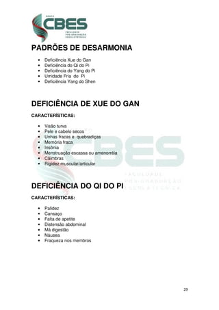 29
PADRÕES DE DESARMONIA
• Deficiência Xue do Gan
• Deficiência do Qi do Pi
• Deficiência do Yang do Pi
• Umidade Fria do Pi
• Deficiência Yang do Shen
DEFICIÊNCIA DE XUE DO GAN
CARACTERÍSTICAS:
• Visão turva
• Pele e cabelo secos
• Unhas fracas e quebradiças
• Memória fraca
• Insônia
• Menstruação escassa ou amenorréia
• Cãimbras
• Rigidez muscular/articular
DEFICIÊNCIA DO QI DO PI
CARACTERÍSTICAS:
• Palidez
• Cansaço
• Falta de apetite
• Distensão abdominal
• Má digestão
• Náusea
• Fraqueza nos membros
 