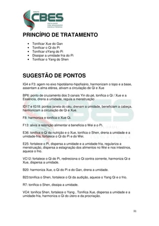 31
PRINCÍPIO DE TRATAMENTO
• Tonificar Xue do Gan
• Tonificar o Qi do Pi
• Tonificar oYang do Pi
• Dissipar a umidade fria do Pi
• Tonificar o Yang do Shen
SUGESTÃO DE PONTOS
IG4 e F3: agem no eixo hipotálamo-hipofisário, harmonizam o topo e a base,
assentam a alma etérea, ativam a circulação de Qi e Xue
BP6: ponto de cruzamento dos 3 canais Yin do pé, tonifica o Qi / Xue e a
Essência, drena a umidade, regula a menstruação
ID17 e IG18: pontos janela do céu, drenam a umidade, beneficiam a cabeça,
harmonizam a circulação de Qi e Xue.
F8: harmoniza e tonifica o Xue Qi.
F13: alivia a retenção alimentar e beneficia o Wei e o Pi.
E36: tonifica o Qi da nutrição e o Xue, tonifica o Shen, drena a umidade e a
umidade-fria, fortalece o Qi do Pi e do Wei.
E25: fortalece o Pi, dispersa a umidade e a umidade-fria, regulariza a
menstruação, dispersa a estagnação dos alimentos no Wei e nos intestinos,
aquece o frio.
VC12: fortalece o Qi do Pi, redireciona o Qi contra corrente, harmoniza Qi e
Xue, dispersa a umidade.
B20: harmoniza Xue, o Qi do Pi e do Gan, drena a umidade.
B23:tonifica o Shen, fortalece o Qi da audição, aquece o Yang Qi e o frio.
R7: tonifica o Shen, dissipa a umidade.
VC4: tonifica Shen, fortalece o Yang , Tonifica Xue, dispersa a umidade e a
umidade-fria, harmoniza o Qi do útero e da procriação.
 