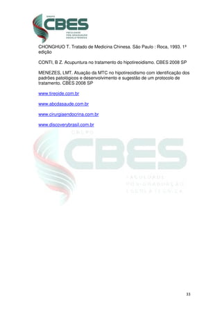 33
CHONGHUO T. Tratado de Medicina Chinesa. São Paulo : Roca, 1993. 1ª
edição
CONTI, B Z. Acupuntura no tratamento do hipotireoidismo. CBES 2008 SP
MENEZES, LMT. Atuação da MTC no hipotireoidismo com identificação dos
padrões patológicos e desenvolvimento e sugestão de um protocolo de
tratamento. CBES 2008 SP
www.tireoide.com.br
www.abcdasaude.com.br
www.cirurgiaendocrina.com.br
www.discoverybrasil.com.br
 