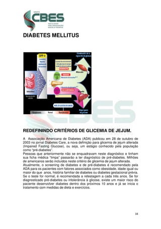34
DIABETES MELLITUS
REDEFININDO CRITÉRIOS DE GLICEMIA DE JEJUM.
A Associação Americana de Diabetes (ADA) publicou em 28 de outubro de
2003 no jornal Diabetes Care, a nova definição para glicemia de jejum alterada
(Impaired Fasting Glucose), ou seja, um estágio conhecido pela população
como “pré-diabetes”.
Pessoas que anteriormente não se enquadravam neste diagnóstico e tinham
sua ficha médica “limpa” passarão a ter diagnóstico de pré-diabetes. Milhões
de americanos serão incluídos neste critério de glicemia de jejum alterada.
Atualmente, o screening de diabetes e de pré-diabetes é recomendado pela
ADA para os pacientes com fatores associados como obesidade, idade igual ou
maior do que anos, história familiar de diabetes ou diabetes gestacional prévia.
Se o teste for normal, é recomendada a retestagem a cada três anos. Se for
diagnosticado pré-diabetes ou intolerância à glicose, existe um maior risco do
paciente desenvolver diabetes dentro dos próximos 10 anos e já se inicia o
tratamento com medidas de dieta e exercícios.
 