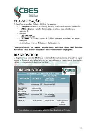 CLASSIFICAÇÃO:
A classificação atual do Diabetes Mellitus é a seguinte:
• - DM tipo 1: destruição da célula
• - DM tipo 2: graus variados de resistência insulínica e de deficiência na
secreção de
• insulina.
• - GESTACIONAL
• - OUTROS TIPOS:
doenças e
• desencadeado pelo uso de fármacos diabetogênicos.
Consequentemente, os termos anteriormente utilizados como DM insulino
dependente e não-insulino
DIAGNÓSTICO
O diagnóstico de Diabetes Mellitus é confirmado laboratorialmente. O
mostra as faixas de alterações laboratoriais que definem as categorias de
glicose e o diagnóstico de Diabetes
CLASSIFICAÇÃO:
A classificação atual do Diabetes Mellitus é a seguinte:
destruição da célula β, levando à deficiência absoluta de insulina.
graus variados de resistência insulínica e de deficiência na
GESTACIONAL
OUTROS TIPOS: decorrentes de defeitos genéticos, associado com outras
desencadeado pelo uso de fármacos diabetogênicos.
Consequentemente, os termos anteriormente utilizados como DM insulino
insulino-dependente não devem ser mais empregados.
DIAGNÓSTICO:
O diagnóstico de Diabetes Mellitus é confirmado laboratorialmente. O
mostra as faixas de alterações laboratoriais que definem as categorias de
glicose e o diagnóstico de Diabetes Mellitus.
36
, levando à deficiência absoluta de insulina.
graus variados de resistência insulínica e de deficiência na
decorrentes de defeitos genéticos, associado com outras
Consequentemente, os termos anteriormente utilizados como DM insulino-
devem ser mais empregados.
O diagnóstico de Diabetes Mellitus é confirmado laboratorialmente. O quadro a seguir
mostra as faixas de alterações laboratoriais que definem as categorias de tolerância à
 
