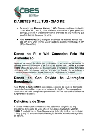 39
DIABETES MELLITUS - XIAO KE
De acordo com Zhufan e Jiazhen (1997), Diabetes mellitus é conhecido
como xiāo kě , isto é, uma síndrome caracterizada pela polidipsia,
polifagia, poliúria. A Diabetes também é chamado de táng niào bìng que
significa doença do açucar na urina.
Para Yamamura (2001) os órgãos envolvidos na diabetes mellitus tipo I
são o Pi (BP), Shen (Rim) e Gan (Fígado) na diabetes mellitus tipo II o Pi
(BP) e Shen (Rim) .
Danos no Pi e Wei Causados Pela Má
Alimentação
Ingestão excessiva de alimentos gordurosos ou o consumo excessivo de
bebidas alcoólicas danificam o BP e o E de acordo com Zhufan e Jiazhen
(1997), afetando as funções de transformação e transporte. Estas disfunções
produzem calor endógeno, que se acumula no interior do organismo e
consome os nutrientes e o Jin-Ye, levando ao surgimento de diabetes.
Danos ao Gan Devido às Alterações
Emocionais
Para Zhufan e Jiazhen (1997) a ansiedade, o acesso de raiva e a depressão
mental danificam o Gan, provocando estagnação do Qi do Gan, que pode se
transformar em calor patogênico, que consome Jin-Ye e eventualmente leva ao
surgimento do diabetes.
Deficiência de Shen
A falta de moderação na vida sexual ou a deficiência congênita do Jing
provocam a diminuição do Qi do Shen (RIM), segundo Zhufan e Jiazhen
(1997). A insuficiência do Qi do Shen provoca disfunção do Shen em controlar
o Pang guang no armazenamento e excreção da urina, levando ao surgimento
da poliúria.
 