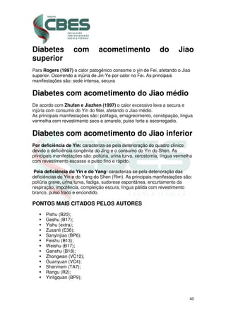 40
Diabetes com acometimento do Jiao
superior
Para Rogers (1997) o calor patogênico consome o yin de Fei, afetando o Jiao
superior. Ocorrendo a injúria de Jin-Ye por calor no Fei. As principais
manifestações são: sede intensa, secura
Diabetes com acometimento do Jiao médio
De acordo com Zhufan e Jiazhen (1997) o calor excessivo leva a secura e
injúria com consumo do Yin do Wei, afetando o Jiao médio.
As principais manifestações são: polifagia, emagrecimento, constipação, língua
vermelha com revestimento seco e amarelo, pulso forte e escorregadio.
Diabetes com acometimento do Jiao inferior
Por deficiência de Yin: caracteriza-se pela deterioração do quadro clínico
devido a deficiência congênita do Jing e o consumo do Yin do Shen. As
principais manifestações são: poliúria, urina turva, xerostomia, língua vermelha
com revestimento escasso e pulso fino e rápido.
Pela deficiência do Yin e do Yang: caracteriza-se pela deterioração das
deficiências do Yin e do Yang do Shen (Rim). As principais manifestações são:
poliúria grave, urina turva, fadiga, sudorese espontânea, encurtamento da
respiração, impotência, compleição escura, língua pálida com revestimento
branco, pulso fraco e encondido.
PONTOS MAIS CITADOS PELOS AUTORES
Pishu (B20);
Geshu (B17);
Yishu (extra);
Zusanli (E36);
Sanyinjiao (BP6);
Feishu (B13);
Weishu (B17);
Ganshu (B18);
Zhongwan (VC12);
Guanyuan (VC4);
Shenmem (TA7);
Rangu (R2);
Yinligquan (BP9);
 