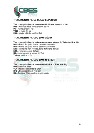41
TRATAMENTO PARA O JIAO SUPERIOR
Tem como princípio de tratamento fortificar e tonificar o Yin
B13 = Fortificar Fei e remover calor do Fei
P5 = Remover calor Fei
VC23 = nutrir Jin-Ye
E36 = ajudar o B13 a fortificar Fei
TRATAMENTO PARA O JIAO MÉDIO
Tem como princípio de tratamento remover secura do Wei e tonificar Yin
B20 = Ponto Shu para drenar calor do Jiao médio
B21 = Ponto Shu para drenar calor do Jiao médio
E36 = Ponto Ho-mar, reunião, terra do horário do Wei
E44 = remover secura do Wei
R3 = remover calor e secura do Wei
Yishu = tonificar o Yin
TRATAMENTO PARA O JIAO INFERIOR
Tem como princípio de tratamento tonificar o Shen e o Jing
B13 = Tonificar Shen
VC4 = Nutrir e estabilizar o Shen
BP6 = Beneficiar Shen, Pi e Gan
R3 = Tonificar Shen, acalma o calor-vazio
 