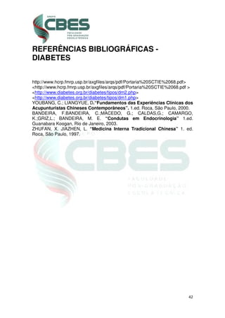 42
REFERÊNCIAS BIBLIOGRÁFICAS -
DIABETES
http://www.hcrp.fmrp.usp.br/axgfiles/arqs/pdf/Portaria%20SCTIE%2068.pdf>
<http://www.hcrp.fmrp.usp.br/axgfiles/arqs/pdf/Portaria%20SCTIE%2068.pdf >
<http://www.diabetes.org.br/diabetes/tipos/dm2.php>
<http://www.diabetes.org.br/diabetes/tipos/dm1.php>
YOUBANG, C.; LIANGYUE, D.“Fundamentos das Experiências Clínicas dos
Acupunturistas Chineses Contemporâneos”. 1.ed. Roca, São Paulo, 2000.
BANDEIRA, F.BANDEIRA, C.;MACEDO, G.; CALDAS,G.; CAMARGO,
K.;GRIZ,L.; BANDEIRA, M. E. “Condutas em Endocrinologia” 1.ed.
Guanabara Koogan, Rio de Janeiro, 2003.
ZHUFAN, X. JIAZHEN, L. “Medicina Interna Tradicional Chinesa” 1. ed.
Roca, São Paulo, 1997.
 