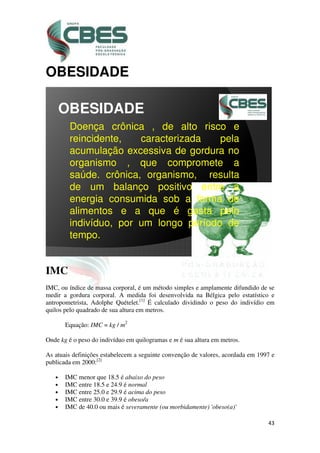 43
OBESIDADE
OBESIDADE
Doença crônica , de alto risco e
reincidente, caracterizada pela
acumulação excessiva de gordura no
organismo , que compromete a
saúde. crônica, organismo, resulta
de um balanço positivo entre a
energia consumida sob a forma de
alimentos e a que é gasta pelo
indivíduo, por um longo período de
tempo.
IMC
IMC, ou índice de massa corporal, é um método simples e amplamente difundido de se
medir a gordura corporal. A medida foi desenvolvida na Bélgica pelo estatístico e
antropometrista, Adolphe Quételet.[1]
É calculado dividindo o peso do indivídio em
quilos pelo quadrado de sua altura em metros.
Equação: IMC = kg / m2
Onde kg é o peso do indivíduo em quilogramas e m é sua altura em metros.
As atuais definições estabelecem a seguinte convenção de valores, acordada em 1997 e
publicada em 2000:[2]
• IMC menor que 18.5 é abaixo do peso
• IMC entre 18.5 e 24.9 é normal
• IMC entre 25.0 e 29.9 é acima do peso
• IMC entre 30.0 e 39.9 é obeso/a
• IMC de 40.0 ou mais é severamente (ou morbidamente) 'obeso(a)'
 