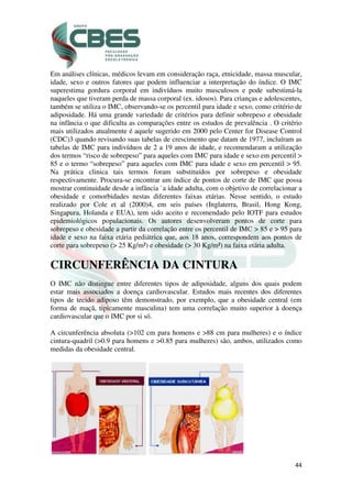 44
Em análises clínicas, médicos levam em consideração raça, etnicidade, massa muscular,
idade, sexo e outros fatores que podem influenciar a interpretação do índice. O IMC
superestima gordura corporal em indivíduos muito musculosos e pode subestimá-la
naqueles que tiveram perda de massa corporal (ex. idosos). Para crianças e adolescentes,
também se utiliza o IMC, observando-se os percentil para idade e sexo, como critério de
adiposidade. Há uma grande variedade de critérios para definir sobrepeso e obesidade
na infância o que dificulta as comparações entre os estudos de prevalência . O critério
mais utilizados atualmente é aquele sugerido em 2000 pelo Center for Disease Control
(CDC)3 quando revisando suas tabelas de crescimento que datam de 1977, incluíram as
tabelas de IMC para indivíduos de 2 a 19 anos de idade, e recomendaram a utilização
dos termos “risco de sobrepeso” para aqueles com IMC para idade e sexo em percentil >
85 e o termo “sobrepeso” para aqueles com IMC para idade e sexo em percentil > 95.
Na prática clinica tais termos foram substituídos por sobrepeso e obesidade
respectivamente. Procura-se encontrar um índice de pontos de corte de IMC que possa
mostrar continuidade desde a infância `a idade adulta, com o objetivo de correlacionar a
obesidade e comorbidades nestas diferentes faixas etárias. Nesse sentido, o estudo
realizado por Cole et al (2000)4, em seis países (Inglaterra, Brasil, Hong Kong,
Singapura, Holanda e EUA), tem sido aceito e recomendado pelo IOTF para estudos
epidemiológicos populacionais. Os autores desenvolveram pontos de corte para
sobrepeso e obesidade a partir da correlação entre os percentil de IMC > 85 e > 95 para
idade e sexo na faixa etária pediátrica que, aos 18 anos, correspondem aos pontos de
corte para sobrepeso (> 25 Kg/m²) e obesidade (> 30 Kg/m²) na faixa etária adulta.
CIRCUNFERÊNCIA DA CINTURA
O IMC não distingue entre diferentes tipos de adiposidade, alguns dos quais podem
estar mais associados a doença cardiovascular. Estudos mais recentes dos diferentes
tipos de tecido adiposo têm demonstrado, por exemplo, que a obesidade central (em
forma de maçã, tipicamente masculina) tem uma correlação muito superior à doença
cardiovascular que o IMC por si só.
A circunferência absoluta (>102 cm para homens e >88 cm para mulheres) e o índice
cintura-quadril (>0.9 para homens e >0.85 para mulheres) são, ambos, utilizados como
medidas da obesidade central.
 