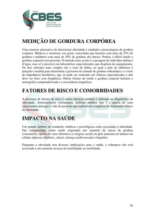 45
MEDIÇÃO DE GORDURA CORPÓREA
Uma maneira alternativa de determinar obesidade é medindo a porcentagem de gordura
corpórea. Médicos e cientistas, em geral, concordam que homens com mais de 25% de
gordura e mulheres com mais de 30% de gordura são obesos. Porém, é difícil medir a
gordura corporal com precisão. O método mais aceito é a pesagem do indivíduo debaixo
d’água, mas só é possível em laboratórios especializados que dispõem do equipamento.
Os dois métodos mais simples são o teste da dobra, no qual a pele do abdómen é
pinçada e medida para determinar a grossura da camada de gordura subcutânea; e o teste
de impedância bioelétrica, que só pode ser realizado em clínicas especializadas e não
deve ser feito com freqüência. Outras formas de medir a gordura corporal incluem a
tomografia computadorizada e a ressonância magnética.
FATORES DE RISCO E COMORBIDADES
A presença de fatores de risco e outras doenças também é utilizada no diagnóstico da
obesidade. Arteriosclerose coronariana, diabetes mellitus tipo 2 e apnéia do sono
representam ameaças à vida do paciente que indicariam a urgência de tratamento clínico
da obesidade.
IMPACTO NA SAÚDE
Um grande número de condições médicas e psicológicas estão associadas à obesidade.
São categorizadas como sendo originadas por aumento da massa de gordura
(osteoartrite, apnéia do sono obstrutiva e estigma social) ou pelo aumento no número de
células adiposas (diabetes, câncer, doença cardiovascular e hepatite).
Enquanto a obesidade tem diversas implicações para a saúde, o sobrepeso não está
associado a um aumento na taxa de mortalidade ou morbidade.
 