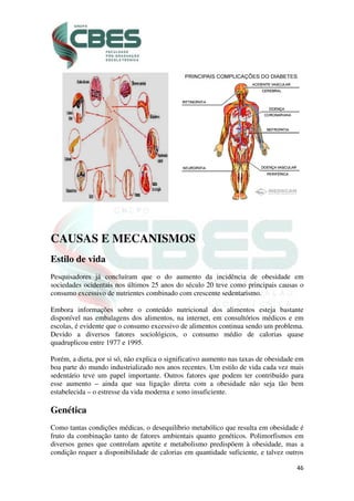 46
CAUSAS E MECANISMOS
Estilo de vida
Pesquisadores já concluíram que o do aumento da incidência de obesidade em
sociedades ocidentais nos últimos 25 anos do século 20 teve como principais causas o
consumo excessivo de nutrientes combinado com crescente sedentarismo.
Embora informações sobre o conteúdo nutricional dos alimentos esteja bastante
disponível nas embalagens dos alimentos, na internet, em consultórios médicos e em
escolas, é evidente que o consumo excessivo de alimentos continua sendo um problema.
Devido a diversos fatores sociológicos, o consumo médio de calorias quase
quadruplicou entre 1977 e 1995.
Porém, a dieta, por si só, não explica o significativo aumento nas taxas de obesidade em
boa parte do mundo industrializado nos anos recentes. Um estilo de vida cada vez mais
sedentário teve um papel importante. Outros fatores que podem ter contribuído para
esse aumento – ainda que sua ligação direta com a obesidade não seja tão bem
estabelecida – o estresse da vida moderna e sono insuficiente.
Genética
Como tantas condições médicas, o desequilíbrio metabólico que resulta em obesidade é
fruto da combinação tanto de fatores ambientais quanto genéticos. Polimorfismos em
diversos genes que controlam apetite e metabolismo predispõem à obesidade, mas a
condição requer a disponibilidade de calorias em quantidade suficiente, e talvez outros
 