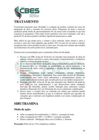 48
TRATAMENTO
O principal tratamento para obesidade é a redução da gordura corporal por meio de
adequação da dieta e aumento do exercício físico. Programas de dieta e exercício
produzem perda media de aproximadamente 8% da massa total (excluindo os que não
concluem os programas). Nem todos ficam satisfeitos com esses resultados, mas até a
perda de 5% da massa podem contribuir significativamente para a saúde.
Mais difícil do que perder peso, é manter o peso reduzido. Entre oitenta e cinco e
noventa e cinco por cento daqueles que perdem 10% ou mais de sua massa corporal,
recuperam todo o peso perdido em dois a cinco anos. O corpo tem sistemas que mantêm
sua homeostase em certos pontos fixos, incluindo peso.
Existem cinco recomendações para o tratamento clínico da obesidade:
1. Pessoas com IMC acima de 30 devem ser iniciadas num programa de dieta de
redução calórica, exercício e outras intervenções comportamentais e estabelecer
objetivos realistas de perda de peso.
2. Se os objetivos não forem alcançados, terapia farmacêutica pode ser oferecida.
O paciente deve ser informado da possibilidade de efeitos colaterais e da
inexistência de dados sobre a segurança e eficácia de tais medicamentos no
longo prazo.
3. Terapia farmacêutica pode incluir sibutramina, orlistat, fentermina,
dietilpropiona, fluoxetina e bupropiona. Para casos mais severos de obesidade,
medicamentos mais fortes como anfetaminas e metanfetaminas podem ser
usadas seletivamente(somente após consulta prévia ao seu medico responsável)
4. Pacientes com IMC acima de 40 que não alcançam seus obejtivos de perda de
peso (com ou sem medicamentos) e que desenvolvem outras condições
derivadas da obesidade, podem receber indicação para realizarem cirurgia
bariátrica. O paciente deve ser informado dos riscos e potenciais complicações.
5. Nesses casos, a cirurgia deve ser realizada em centros que realizam grande
número desses procedimentos já que as evidencias indicam que pacientes de
cirurgiões que o realizam com freqüência tendem a ter menos complicações no
pós-cirúrgico.
SIBUTRAMINA
Modo de ação:
• inibe a recaptação de noradrenalina = ↑ [Nor] e ↓sensação de fome.
• inibe a recaptação de 5-HT = ↑ [5-HT] e ↑ sensação saciedade.
• Efeitos colaterais: Obstipação, Boca seca, Cefaléias e Insónias.
Precaução: Pode elevar a TA e freqüência cardíaca.
 