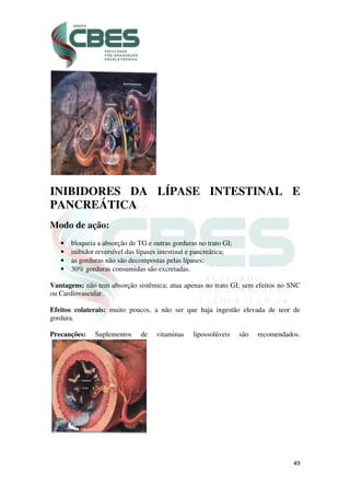 49
INIBIDORES DA LÍPASE INTESTINAL E
PANCREÁTICA
Modo de ação:
• bloqueia a absorção de TG e outras gorduras no trato GI;
• inibidor reversível das lípases intestinal e pancreática;
• as gorduras não são decompostas pelas lípases;
• 30% gorduras consumidas são excretadas.
Vantagens: não tem absorção sistêmica; atua apenas no trato GI; sem efeitos no SNC
ou Cardiovascular.
Efeitos colaterais: muito poucos, a não ser que haja ingestão elevada de teor de
gordura.
Precauções: Suplementos de vitaminas lipossolúveis são recomendados.
 