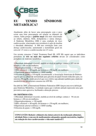 50
EU TENHO SÍNDROME
METABÓLICA?
Atualmente além de haver uma preocupação com o peso
existe uma forte preocupação em relação ao diâmetro da
cintura. Saiba porque o padrão maçã está mais relacionado
ao infarto, diabetes, HAS, dislipidemia e outras doenças.
A Síndrome Metabólica (SM) é uma condição de risco
cardiovascular, relacionada com resistência à ação da insulina
e obesidade abdominal. A SM tem correlação forte com
doença cardiovascular, aumentando a mortalidade geral em
cerca de 1.5 vezes e a cardiovascular em 2.5 vezes.
Um recente consenso ("Adult Treatment Panel III, ATP III) sugere que os indivíduos
portadores de três ou mais dos seguintes critérios devam ser considerados como
portadores de síndrome metabólica:
1.Obesidade abdominal (visceral), medida ao nível do umbigo: cintura > 102 cm em
homens e > 88 cm em mulheres;
2.Hipertrigliceridemia: > 150 mg/dL
3.HDL colesterol: < 40 mg/dL em homens e < 50 mg/dL em mulheres;
4.Hipertensão arterial sistêmica > 130/85 mmHg;
5.Glicemia de jejum: > 110 mg/dL (recentemente, a Associação Americana de Diabetes
sugeriu que os valores de normalidade para glicemia de jejum fossem reduzidos para, no
máximo, 99 mg/dL, sendo possível que esse critério seja adotado também para síndrome
metabólica em um próximo consenso da ATP III).
Em abril de 2005, a International Diabetes Federation (IDF) lançou uma nova definição
para Síndrome Metabólica. A entidade espera que o método adotado represente uma ação
preventiva mais agressiva, facilitando a detecção precoce.
OS CRITÉRIOS SÃO:
1.Obesidade abdominal (visceral), medida ao nível do umbigo: cintura > 94 cm em
homens e > 80 cm em mulheres;
2.Hipertrigliceridemia: > 150 mg/dL
3.HDL colesterol: < 40 mg/dL em homens e < 50 mg/dL em mulheres;
4.Hipertensão arterial sistêmica > 130/85 mmHg;
5.Glicemia de jejum: > 100 mg/dL
CONCLUSÃO: Reduzir o diâmetro da cintura através da reeducação alimentar,
atividade física e com uso de medicamentos adequados quando necessários, implica
em redução do risco cardiovascular e vida mais saudável!!!
 