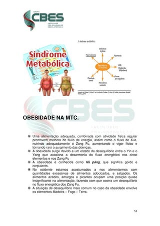 51
OBESIDADE NA MTC.
Uma alimentação adequada, combinada com atividade física regular
promovem melhora do fluxo de energia, assim como o fluxo de Xue,
nutrindo adequadamente o Zang Fu, aumentando o vigor físico e
tornando raro o surgimento das doenças.
A obesidade surge devido a um estado de desequilíbrio entre o Yin e o
Yang que acasiona a desarmonia do fluxo energético nos cinco
elementos e nos Zang Fu
A obesidade é conhecida como féi pàng, que significa gordo e
corpulento.
No ocidente estamos acostumados a nos alimentarmos com
quantidades excessivas de alimentos adocicados, e salgados. Os
alimentos azedos, amargos e picantes ocupam uma posição quase
insignificante na alimentação, fazendo com que ocorra um desequilíbrio
no fluxo energético dos Zang Fu.
A situação de desequilíbrio mais comum no caso da obesidade envolve
os elementos Madeira – Fogo – Terra.
 