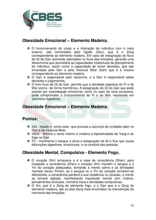 52
Obesidade Emocional – Elemento Madeira.
O funcionamento do corpo e a inteiração do indivíduo com o meio
externo, são controlados pelo fígado (Gan), que é o Zang
correspondente ao elemento madeira. Em caso de estagnação do fluxo
de Qi do Gan ocorrerão alterações no fluxo das emoções, gerando uma
desarmonia que acometerá as capacidades intelectuais de planejamento
do indivíduo, assim como a capacidade de tomar decisões, que são
emanadas pelo Gan e pela Vesícula Biliar (Dan) que é a víscera
correspondente ao elemento madeira.
O Gan é responsável pelo raciocínio, e a Dan é responsável pelas
decisões e julgamentos.
O livre fluxo de Qi do Gan, permite que a atividade digestiva do Pi e do
Wei ocorra de forma harmônica. A estagnação do Qi do Gan que pode
ocorrer por exarcebação emocional, como no caso da raiva excessiva,
pode comprometer o funcionamento do Pi e do Wei, resultando em
distúrbios digestivos.
Obesidade Emocional – Elemento Madeira.
Pontos:
IG4 - expele o vento-calor, que provoca o acúmulo de umidade-calor no
Gan e na Vesícula Biliar.
VB20 - elimina o vento interno e modera a hiperatividade do Yang e do
fogo no Gan.
F3 - movimenta o sangue e alivia a estagnação de Qi e Xue que causa
disfunções digestivas, emocionais, e na conduta das pessoas.
Obesidade Mental, Compulsiva - Elemento Fogo.
O coração (Xin) armazena e é a casa da consciência (Shen), para
hospedar a consciência (Shen) o coração (Xin) mantém o sangue e o
Yin do coração adequados, tornando a mente calma e as atividades
mentais claras. Porém, se o sangue ou o Yin do coração tornarem-se
deficientes, a consciência perderá a sua residência no coração, a mente
se tornará agitada, manifestando inquietude mental com insônia,
pensamentos confusos, memória fraca e atividades compulsivas .
O Xin, que é o Zang do elemento fogo, e o Gan que é o Zang do
elemento madeira, são os dois Zang mais envolvidos na manutenção da
harmonia das emoções.
 