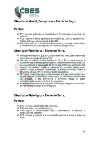 53
Obesidade Mental, Compulsiva - Elemento Fogo.
Pontos:
P7 - estimula a difusão e a descida do Jin Ye, evitando o surgimento de
edemas.
PC6 - acalma a mente e promove a circulação do Qi nos 3 aquecedores.
Trata o estresse, a depressão e a digestão.
R3 - nutre o Qi dos rins. Os rins controlam o fogo do corpo, assim como,
o metabolismo e a circulação do Jin Ye dentro do organismo.
Obesidade Fisiológica - Elemento Terra.
O Baço Pâncreas (Pi), que é o Zang do elemento terra, está relacionado
com a transformação dos alimentos.
No caso de deficiência das funções do Qi do Pi de transformação e
transporte dos alimentos, poderá ocorrer uma deficiência de Qi e de Xue
e, possivelmente a estagnação do Jin Ye sob a forma de umidade e até
mesmo mucosidade, devido à evolução da umidade. Neste caso,
poderão surgir alterações alimentares, e outros distúrbios, como a
obesidade, já que o Pi é o principal órgão da digestão.
O Pi está relacionado com a preocupação, e é por esse motivo, que
muitas pessoas quando estão preocupadas ou tensas costumam comer
em excesso, e dão preferência a alimentos doces. O sabor
correspondente ao elemento terra é o adocicado.
As energias consumidas a mais pela alimentação exagerada acumulam-
se nos tecidos do corpo e nos músculos.
Obesidade Fisiológica - Elemento Terra.
Pontos:
E25 - elimina a estagnação dos alimentos.
E36 - elimina a mucosidade do corpo.
TA8- regula o funcionamento dos 3 aquecedores, e promove o
funcionamento intestinal.
BP6- elimina a umidade e a mucosidade, acalma a mente e induz ao
sono.
 