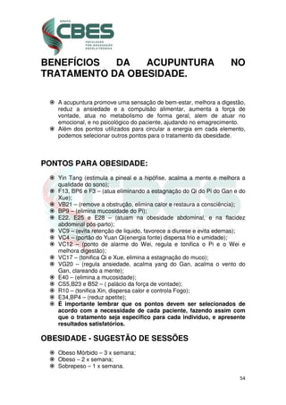 54
BENEFÍCIOS DA ACUPUNTURA NO
TRATAMENTO DA OBESIDADE.
A acupuntura promove uma sensação de bem-estar, melhora a digestão,
reduz a ansiedade e a compulsão alimentar, aumenta a força de
vontade, atua no metabolismo de forma geral, alem de atuar no
emocional, e no psicológico do paciente, ajudando no emagrecimento.
Além dos pontos utilizados para circular a energia em cada elemento,
podemos selecionar outros pontos para o tratamento da obesidade.
PONTOS PARA OBESIDADE:
Yin Tang (estimula a pineal e a hipófise, acalma a mente e melhora a
qualidade do sono);
F13, BP6 e F3 – (atua eliminando a estagnação do Qi do Pi do Gan e do
Xue);
VB21 – (remove a obstrução, elimina calor e restaura a consciência);
BP9 – (elimina mucosidade do Pi);
E22, E25 e E28 – (atuam na obesidade abdominal, e na flacidez
abdominal pós-parto);
VC9 – (evita retenção de liquido, favorece a diurese e evita edemas);
VC4 – (portão do Yuan Qi(energia fonte) dispersa frio e umidade);
VC12 – (ponto de alarme do Wei, regula e tonifica o Pi e o Wei e
melhora digestão);
VC17 – (tonifica Qi e Xue, elimina a estagnação do muco);
VG20 – (regula ansiedade, acalma yang do Gan, acalma o vento do
Gan, clareando a mente);
E40 – (elimina a mucosidade);
CS5,B23 e B52 – ( palácio da força de vontade);
R10 – (tonifica Xin, dispersa calor e controla Fogo);
E34,BP4 – (reduz apetite);
É importante lembrar que os pontos devem ser selecionados de
acordo com a necessidade de cada paciente, fazendo assim com
que o tratamento seja especifico para cada individuo, e apresente
resultados satisfatórios.
OBESIDADE - SUGESTÃO DE SESSÕES
Obeso Mórbido – 3 x semana;
Obeso – 2 x semana;
Sobrepeso – 1 x semana.
 