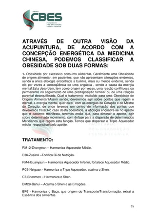 55
ATRAVÉS DE OUTRA VISÃO DA
ACUPUNTURA, DE ACORDO COM A
CONCEPÇÃO ENERGÉTICA DA MEDICINA
CHINESA, PODEMOS CLASSIFICAR A
OBESIDADE SOB DUAS FORMAS:
1. Obesidade por excessivo consumo alimentar. Geralmente uma Obesidade
de origem alimentar, em pacientes, que não apresentam alterações evidentes,
sendo a única etiologia encontrada a bulimia, mais ou menos evidente, sendo
ela por vezes a conseqüência de uma angústia , sendo a causa da energia
mental.Esta desordem, tem como origem por vezes, uma reação conflituosa ou
permanente no seguimento de uma predisposição familiar ou de uma relação
parental desequilibrada. Qual o tratamento instituído para uma Obesidade de
Origem Alimentar?Assim sendo, deveremos agir sobre pontos que regem o
mental, a energia mental, quer dizer, com as energias do Coração e do Mestre
do Coração, de onde teremos um centro de informação dos pontos que
deveremos tratar.No caso desta obesidade, a etiologia enquadra-se no apetite
que o paciente manifesta, teremos então que, para diminuir o apetite, agir
sobre determinado movimento, com ênfase para a dispersão de determinados
Meridianos que regem esta função. Temos que dispersar o Triplo Aquecedor
médio responsável pelo apetite.
TRATAMENTO:
RM12-Zhongwan – Harmoniza Aquecedor Médio.
E36-Zusanli –Tonifica Qi de Nutrição.
RM4-Guanyaun – Harmoniza Aquecedor Inferior, fortalece Aquecedor Médio.
PC6-Neiguan - Harmoniza o Tripo Aquecedor, acalma o Shen.
C7-Shenmen – Harmoniza o Shen.
DM20-Bahui – Acalma o Shen e as Emoções.
BP6 - Harmoniza o Baço, que origem do Transporte/Transformação, extrai a
Essência dos alimentos.
 