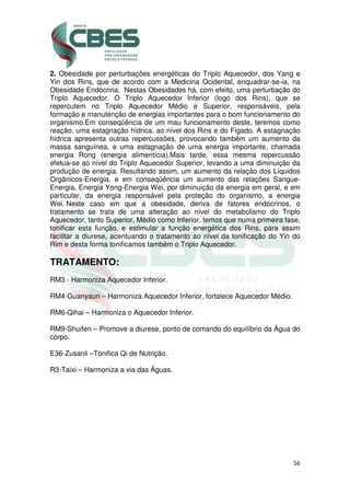 56
2. Obesidade por perturbações energéticas do Triplo Aquecedor, dos Yang e
Yin dos Rins, que de acordo com a Medicina Ocidental, enquadrar-se-ia, na
Obesidade Endócrina. Nestas Obesidades há, com efeito, uma perturbação do
Triplo Aquecedor. O Triplo Aquecedor Inferior (logo dos Rins), que se
repercutem no Triplo Aquecedor Médio e Superior, responsáveis, pela
formação e manutenção de energias importantes para o bom funcionamento do
organismo.Em conseqüência de um mau funcionamento deste, teremos como
reação, uma estagnação hídrica, ao nível dos Rins e do Fígado. A estagnação
hídrica apresenta outras repercussões, provocando também um aumento da
massa sanguínea, e uma estagnação de uma energia importante, chamada
energia Rong (energia alimentícia).Mais tarde, essa mesma repercussão
efetua-se ao nível do Triplo Aquecedor Superior, levando a uma diminuição da
produção de energia. Resultando assim, um aumento da relação dos Líquidos
Orgânicos-Energia, e em conseqüência um aumento das relações Sangue-
Energia, Energia Yong-Energia Wei, por diminuição da energia em geral, e em
particular, da energia responsável pela proteção do organismo, a energia
Wei. Neste caso em que a obesidade, deriva de fatores endócrinos, o
tratamento se trata de uma alteração ao nível do metabolismo do Triplo
Aquecedor, tanto Superior, Médio como Inferior, temos que numa primeira fase,
tonificar esta função, e estimular a função energética dos Rins, para assim
facilitar a diurese, acentuando o tratamento ao nível da tonificação do Yin do
Rim e desta forma tonificamos também o Triplo Aquecedor.
TRATAMENTO:
RM3 - Harmoniza Aquecedor Inferior.
RM4-Guanyaun – Harmoniza Aquecedor Inferior, fortalece Aquecedor Médio.
RM6-Qihai – Harmoniza o Aquecedor Inferior.
RM9-Shuifen – Promove a diurese, ponto de comando do equilíbrio da Água do
corpo.
E36-Zusanli –Tonifica Qi de Nutrição.
R3-Taixi – Harmoniza a via das Águas.
 