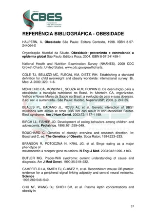 57
REFERÊNCIA BIBLIOGRÁFICA - OBESIDADE
HALPERN, A. Obesidade São Paulo: Editora Contexto, 1998. ISBN 8-57-
244064-X
Organização Mundial da Sáude. Obesidade: prevenindo e controlando a
epidemia global São Paulo: Editora Roca, 2004. ISBN 8-57-241499-1
National Health and Nutrition Examination Survey (NHANES). 2000 CDC
Growth Charts: United States. www.cdc.gov/growthcharts.
COLE TJ, BELLIZZI MC, FLEGAL KM, DIETZ WH. Establishing a standard
definition for child overweight and obesity worldwide: international survey. Br.
Med. J. 2000; 320: 1–6.
MONTEIRO CA, MONDINI L, SOUZA ALM, POPKIN B. Da desnutrição para a
obesidade: a transição nutricional no Brasil. In: Monteiro CA, organizador.
Velhos e Novos Males da Saúde no Brasil: a evolução do país e suas doenças.
2.ed. rev. e aumentada.- São Paulo: Hucitec, Nupens/USP; 2000. p. 247-55.
BEALES PL, BADANO JL, ROSS AJ, et al. Genetic interaction of BBS1
mutations with alleles at other BBS loci can result in non-Mendelian Bardet-
Biedl syndrome. Am J Hum Genet. 2003;72:1187–1199.
BIRCH LL, FISHER JO. Development of eating behaviors among children and
adolescents. Pediatrics. 1998;101:539–549.
BOUCHARD C. Genetics of obesity: overview and research direction. In:
Bouchard C, ed. The Genetics of Obesity. Boca Raton; 1994:223–233.
BRANSON R, POTOCZNA N, KRAL JG, et al. Binge eating as a major
phenotype of
melanocortin 4 receptor gene mutations. N Engl J Med. 2003;348:1096–1103.
BUTLER MG. Prader-Willi syndrome: current understanding of cause and
diagnosis. Am J Med Genet. 1990;35:319–332.
CAMPFIELD LA, SMITH FJ, GUISEZ Y, et al. Recombinant mouse OB protein:
evidence for a peripheral signal linking adiposity and central neural networks.
Science
1995;269:546–549.
CHU NF, WANG DJ, SHIEH SM, et al. Plasma leptin concentrations and
obesity in
 