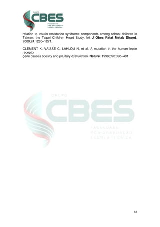 58
relation to insulin resistance syndrome components among school children in
Taiwan: the Taipei Children Heart Study. Int J Obes Relat Metab Disord.
2000;24:1265–1271.
CLEMENT K, VAISSE C, LAHLOU N, et al. A mutation in the human leptin
receptor
gene causes obesity and pituitary dysfunction. Nature. 1998;392:398–401.
 