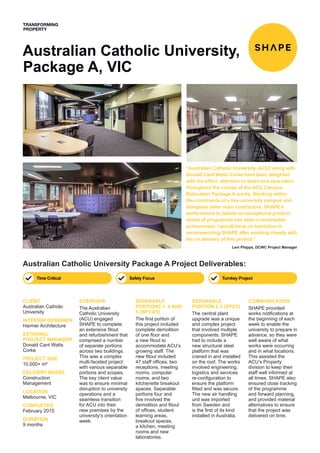 Australian Catholic University,
Package A, VIC
Australian Catholic University Package A Project Deliverables:
OVERVIEW
The Australian
Catholic University
(ACU) engaged
SHAPE to complete
an extensive fitout
and refurbishment that
comprised a number
of separate portions
across two buildings.
This was a complex
multi-faceted project
with various separable
portions and scopes.
The key client value
was to ensure minimal
disruption to university
operations and a
seamless transition
for ACU into their
new premises by the
university’s orientation
week.
SEPARABLE
PORTIONS 1, 4 AND
5 (SP1/4/5)
The first portion of
this project included
complete demolition
of one floor and
a new fitout to
accommodate ACU’s
growing staff. The
new fitout included
47 staff offices, two
receptions, meeting
rooms, computer
rooms, and two
kitchenette breakout
spaces. Separable
portions four and
five involved the
demolition and fitout
of offices, student
learning areas,
breakout spaces,
a kitchen, meeting
rooms and new
laboratories.
SEPARABLE
PORTION 2-3 (SP2/3)
The central plant
upgrade was a unique
and complex project
that involved multiple
components. SHAPE
had to include a
new structural steel
platform that was
craned in and installed
on the roof. The works
involved engineering,
logistics and services
re-configuration to
ensure the platform
fitted and was secure.
The new air handling
unit was imported
from Sweden and
is the first of its kind
installed in Australia.
COMMUNICATION
SHAPE provided
works notifications at
the beginning of each
week to enable the
university to prepare in
advance, so they were
well aware of what
works were occurring
and in what locations.
This assisted the
ACU’s Property
division to keep their
staff well informed at
all times. SHAPE also
ensured close tracking
of the programme
and forward planning,
and provided material
alternatives to ensure
that the project was
delivered on time.
CLIENT
Australian Catholic
University
INTERIOR DESIGNER
Harmer Architecture
EXTERNAL
PROJECT MANAGER
Donald Cant Watts
Corke
PROJECT SIZE
10,000+ m²
DELIVERY MODEL
Construction
Management
LOCATION
Melbourne, VIC
COMPLETED
February 2015
DURATION
9 months
Time Critical Turnkey ProjectSafety Focus
“Australian Catholic University (ACU) along with
Donald Cant Watts Corke have been delighted
with the effort, attention to detail and care taken
throughout the course of the ACU Campus
Relocation Package A works. Working within
the constraints of a live university campus and
alongside other main contractors, SHAPE’s
performance to deliver an exceptional product
ahead of programme has been a remarkable
achievement. I would have no hesitation in
recommending SHAPE after working closely with
the on delivery of this project.”
Levi Phipps, DCWC Project Manager
 