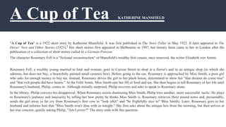 A Cup of Tea KATHERINE MANSFIELD
a
"A Cup of Tea" is a 1922 short story by Katherine Mansfield. It was first published in The Story-Teller in May 1922. It later appeared in The
Doves' Nest and Other Stories (1923).] Her short stories first appeared in Melbourne in 1907, but literary fame came to her in London after the
publication of a collection of short stories called In a German Pension.
The character Rosemary Fell is a "fictional reconstruction" of Mansfield's wealthy first cousin, once removed, the writer Elizabeth von Arnim.
Rosemary Fell, a wealthy young married to Istat and woman, goes to Curzon Street to shop at a florist's and in an antique shop (in which she
admires, but does not buy, a beautifully painted small ceramic box). Before going to the car, Rosemary is approached by Miss Smith, a poor girl
who asks for enough money to buy tea. Instead, Rosemary drives the girl to her plush house, determined to show her "that dreams do come true"
and "that rich people did have hearts." At the Fells' home, Miss Smith eats her fill of food and tea. She then begins to tell Rosemary of her life until
Rosemary's husband, Philip, comes in. Although initially surprised, Philip recovers and asks to speak to Rosemary alone.
In the library, Philip conveys his disapproval. When Rosemary resists dismissing Miss Smith, Philip tries another, more successful, tactic: He plays
to Rosemary's jealousy and insecurity by telling her how pretty he thinks Miss Smith is. Rosemary retrieves three pound notes and, presumably,
sends the girl away (a far cry from Rosemary's first vow to "look after" and "be frightfully nice to" Miss Smith). Later, Rosemary goes to her
husband and informs him that "Miss Smith won't dine with us tonight." She first asks about the antique box from the morning, but then arrives at
her true concern, quietly asking Philip, "Am I pretty?" The story ends with this question.
 