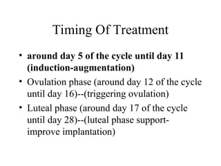 Timing Of Treatment
• around day 5 of the cycle until day 11
(induction-augmentation)
• Ovulation phase (around day 12 of the cycle
until day 16)--(triggering ovulation)
• Luteal phase (around day 17 of the cycle
until day 28)--(luteal phase support-
improve implantation)
 