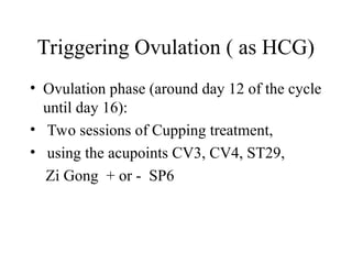 Triggering Ovulation ( as HCG)
• Ovulation phase (around day 12 of the cycle
until day 16):
• Two sessions of Cupping treatment,
• using the acupoints CV3, CV4, ST29,
Zi Gong + or - SP6
 