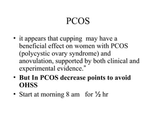 PCOS
• it appears that cupping may have a
beneficial effect on women with PCOS
(polycystic ovary syndrome) and
anovulation, supported by both clinical and
experimental evidence.”
• But In PCOS decrease points to avoid
OHSS
• Start at morning 8 am for ½ hr
 