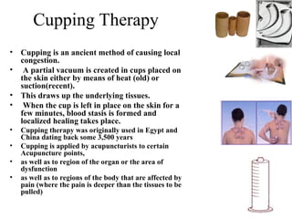 Cupping Therapy
• Cupping is an ancient method of causing local
congestion.
• A partial vacuum is created in cups placed on
the skin either by means of heat (old) or
suction(recent).
• This draws up the underlying tissues.
• When the cup is left in place on the skin for a
few minutes, blood stasis is formed and
localized healing takes place.
• Cupping therapy was originally used in Egypt and
China dating back some 3,500 years
• Cupping is applied by acupuncturists to certain
Acupuncture points,
• as well as to region of the organ or the area of
dysfunction
• as well as to regions of the body that are affected by
pain (where the pain is deeper than the tissues to be
pulled)
 