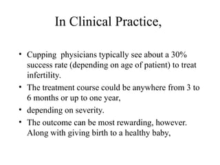 In Clinical Practice,
• Cupping physicians typically see about a 30%
success rate (depending on age of patient) to treat
infertility.
• The treatment course could be anywhere from 3 to
6 months or up to one year,
• depending on severity.
• The outcome can be most rewarding, however.
Along with giving birth to a healthy baby,
 