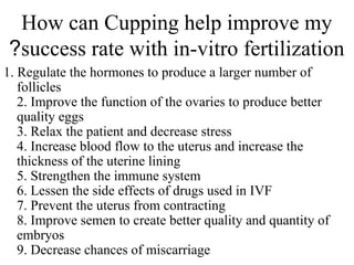 How can Cupping help improve my
success rate with in-vitro fertilization
?
1. Regulate the hormones to produce a larger number of
follicles
2. Improve the function of the ovaries to produce better
quality eggs
3. Relax the patient and decrease stress
4. Increase blood flow to the uterus and increase the
thickness of the uterine lining
5. Strengthen the immune system
6. Lessen the side effects of drugs used in IVF
7. Prevent the uterus from contracting
8. Improve semen to create better quality and quantity of
embryos
9. Decrease chances of miscarriage
 