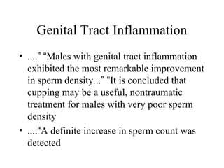 Genital Tract Inflammation
• ....” “Males with genital tract inflammation
exhibited the most remarkable improvement
in sperm density...” “It is concluded that
cupping may be a useful, nontraumatic
treatment for males with very poor sperm
density
• ....“A definite increase in sperm count was
detected
 