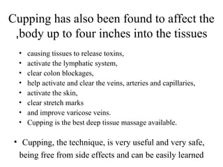 Cupping has also been found to affect the
body up to four inches into the tissues
,
• causing tissues to release toxins,
• activate the lymphatic system,
• clear colon blockages,
• help activate and clear the veins, arteries and capillaries,
• activate the skin,
• clear stretch marks
• and improve varicose veins.
• Cupping is the best deep tissue massage available.
• Cupping, the technique, is very useful and very safe,
being free from side effects and can be easily learned
 