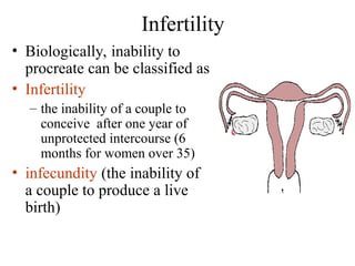 Infertility
• Biologically, inability to
procreate can be classified as
• Infertility
– the inability of a couple to
conceive after one year of
unprotected intercourse (6
months for women over 35)
• infecundity (the inability of
a couple to produce a live
birth)
 