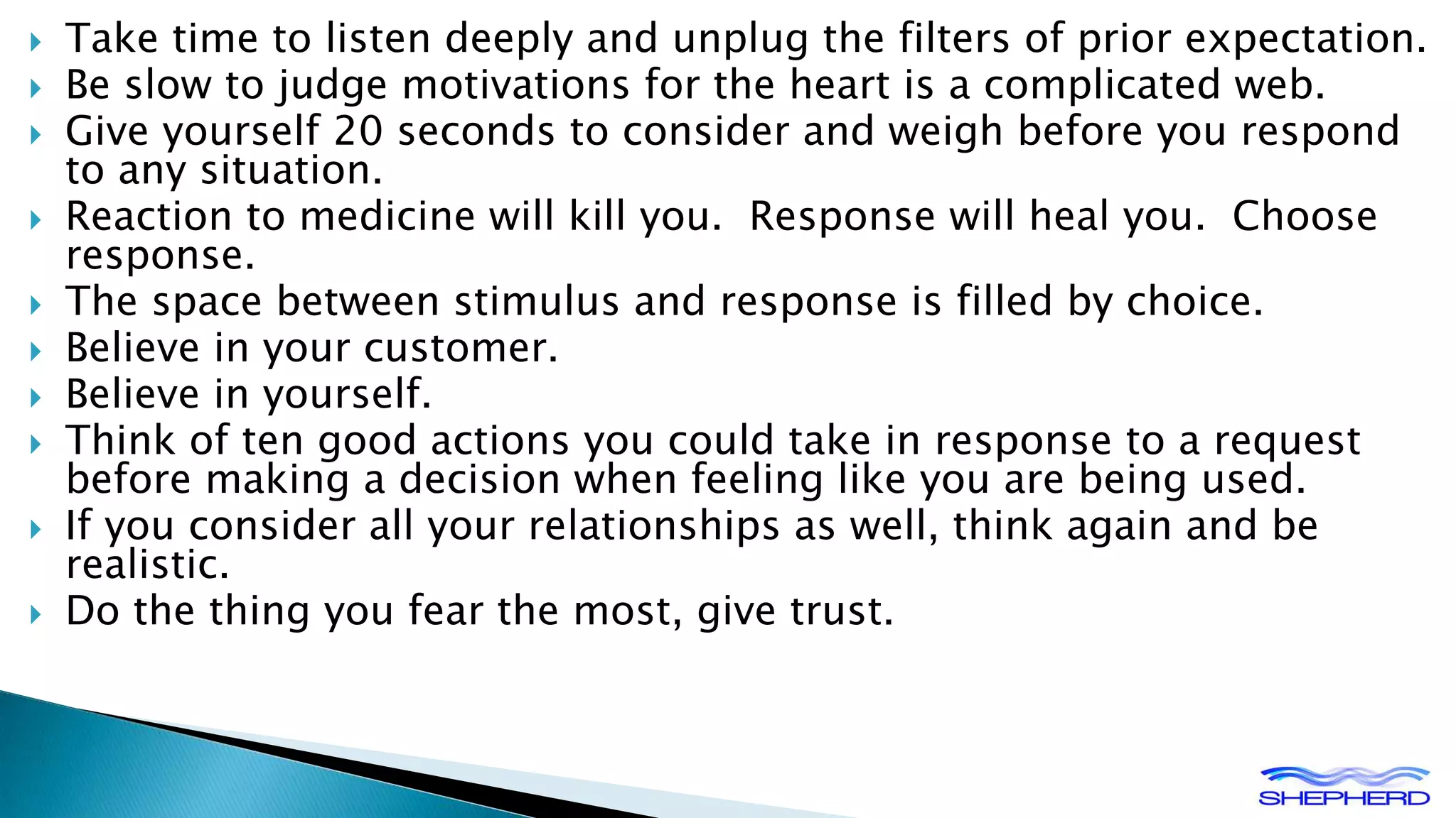  Take time to listen deeply and unplug the filters of prior expectation. 
 Be slow to judge motivations for the heart is a complicated web. 
 Give yourself 20 seconds to consider and weigh before you respond 
to any situation. 
 Reaction to medicine will kill you. Response will heal you. Choose 
response. 
 The space between stimulus and response is filled by choice. 
 Believe in your customer. 
 Believe in yourself. 
 Think of ten good actions you could take in response to a request 
before making a decision when feeling like you are being used. 
 If you consider all your relationships as well, think again and be 
realistic. 
 Do the thing you fear the most, give trust. 
 