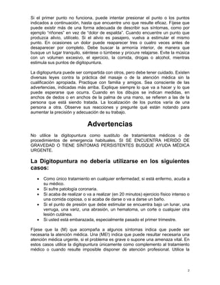 Si el primer punto no funciona, puede intentar presionar el punto o los puntos indicados a continuación, hasta que encuentre uno que resulte eficaz. Fíjese que puede existir más de una forma adecuada de describir sus síntomas, como por ejemplo “riñones” en vez de “dolor de espalda”. Cuando encuentre un punto que produzca alivio, utilícelo. Si el alivio es pasajero, vuelva a estimular el mismo punto. En ocasiones un dolor puede reaparecer tres o cuatro veces antes de desaparecer por completo. Debe buscar la armonía interior, de manera que busque un lugar tranquilo, siéntese o túmbese y procure relajarse. Evite la música con un volumen excesivo, el ejercicio, la comida, drogas o alcohol, mientras estimula sus puntos de digitopuntura. 
La digitopuntura puede ser compartida con otros, pero debe tener cuidado. Existen diversas leyes contra la práctica del masaje o de la atención médica sin la cualificación apropiada. Practique con familia y amigos. Sea consciente de las advertencias, indicadas más arriba. Explique siempre lo que va a hacer y lo que puede esperarse que ocurra. Cuando en los dibujos se indican medidas, en anchos de dedos o en anchos de la palma de una mano, se refieren a las de la persona que está siendo tratada. La localización de los puntos varía de una persona a otra. Observe sus reacciones y pregunte qué están notando para aumentar la precisión y adecuación de su trabajo. 
Advertencias 
No utilice la digitopuntura como sustituto de tratamientos médicos o de procedimientos de emergencia habituales. SI SE ENCUENTRA HERIDO DE GRAVEDAD O TIENE SÍNTOMAS PERSISTENTES BUSQUE AYUDA MÉDICA URGENTE. 
La Digitopuntura no debería utilizarse en los siguientes casos: 
• Como único tratamiento en cualquier enfermedad; si está enfermo, acuda a su médico. 
• Si sufre patología coronaria. 
• Si acaba de realizar o va a realizar (en 20 minutos) ejercicio físico intenso o una comida copiosa, o si acaba de darse o va a darse un baño. 
• Si el punto de presión que debe estimular se encuentra bajo un lunar, una verruga, una variz, una abrasión, un hematoma, un corte o cualquier otra lesión cutánea. 
• Si usted está embarazada, especialmente pasado el primer trimestre. 
Fíjese que la (M) que acompaña a algunos síntomas indica que puede ser necesaria la atención médica. Una (ME!) indica que puede resultar necesaria una atención médica urgente, si el problema es grave o supone una amenaza vital. En estos casos utilice la digitopuntura únicamente como complemento al tratamiento médico o cuando resulte imposible disponer de atención profesional. Utilice la 2 
 