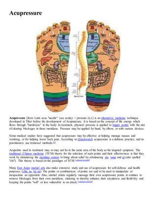 Acupressure
Acupressure [from Latin acus "needle" (see acuity) + pressure (n.).] is an alternative medicine technique
developed in Tibet before the development of Acupuncture. It is based on the concept of life energy which
flows through "meridians" in the body. In treatment, physical pressure is applied to trigger points with the aim
of clearing blockages in these meridians. Pressure may be applied by hand, by elbow, or with various devices.
Some medical studies have suggested that acupressure may be effective at helping manage nausea and
vomiting, or for helping lower back pain. According to Quackwatch acupressure is a dubious practice, and its
practitioners use irrational methods.[1]
Acupoints used in treatment may or may not be in the same area of the body as the targeted symptom. The
traditional Chinese medicine (TCM) theory for the selection of such points and their effectiveness is that they
work by stimulating the meridian system to bring about relief by rebalancing yin, yang and qi (also spelled
"chi"). This theory is based on the paradigm of TCM.[citation needed]
Many East Asian martial arts also make extensive study and use of acupressure for self-defense and health
purposes, (chin na, tui na). The points or combinations of points are said to be used to manipulate or
incapacitate an opponent. Also, martial artists regularly massage their own acupressure points in routines to
remove blockages from their own meridians, claiming to thereby enhance their circulation and flexibility and
keeping the points "soft" or less vulnerable to an attack.[citation needed]
 