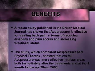 BENEFITSBENEFITS
 A recent study published in the British Medical
Journal has shown that Acupressure is effective
for treating back pain in terms of reducing
disability and pain scores and increasing
functional status.
 The study, which compared Acupressure and
Physical Therapy , showed that overall
Acupressure was more effective in these areas
both immediately after the treatments and at the 6
month follow up (Chen, 2006).
 
