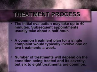 TREATMENT PROCESSTREATMENT PROCESS
• The initial evaluation may take up to 60 
minutes. Subsequent appointments 
usually take about a half-hour. 
• A common treatment plan for a single 
complaint would typically involve one or 
two treatments a week.
• Number of treatments will depend on the 
condition being treated and its severity, 
but six to eight treatments are common.
 