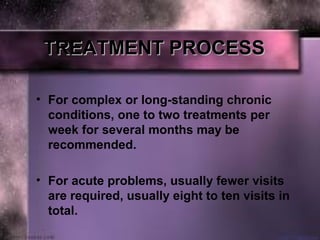 TREATMENT PROCESSTREATMENT PROCESS
• For complex or long-standing chronic 
conditions, one to two treatments per 
week for several months may be 
recommended. 
• For acute problems, usually fewer visits 
are required, usually eight to ten visits in 
total.
 