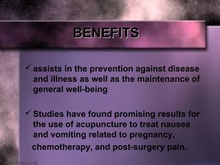 BENEFITSBENEFITS
assists in the prevention against disease
and illness as well as the maintenance of
general well-being
Studies have found promising results for
the use of acupuncture to treat nausea
and vomiting related to pregnancy,
chemotherapy, and post-surgery pain.
 