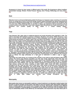http://www.jiwancure.org/services.htm


Acupressure is known by many names in different parts of the world, like Acupressure without needless,
concentrated massage, Shiastu, Pointed Pressure Therapy, Zone Therapy, Reflexology and many others.
[Go                                              to                                               top]


Reiki

Reiki also known as Universal (Spiritually guided) Life Energy is of Japanese origin consisting of 2 words Rei
and Ki, an energy that is found in all human beings. Eastern medical philosophy has always emphasized the
superiority of maintaining good health over curing illness. Reiki is a preventive medicine par excellence. But
it is even more: When practicing Reiki on yourself or others, you experience both its preventive and its
curative functions at the same time. If you have a disease, Reiki will promote your health and longevity. This
preventive     cum     curative    quality   of    Reiki    makes      it   a    unique    healing    system.
[Go                                                    to                                                 top]


Yoga

Yoga (Sanskrit, Pāli: yóga) refers to traditional physical and mental disciplines that originated in India. The
word is associated with meditative practices in Hinduism, Bhudhism and Jainism. Within Hinduism, it also
refers to one of the six orthodox (āstika) schools of Hindu philosophy, and to the goal towards which that
school directs its practices. In Jainism, yoga is the sum total of all activities — mental, verbal and physical.
Major branches of yoga in Hindu philosophy include Rāja Yoga, Karma Yoga, Jnana Yoga, Bhakti Yoga, and
Hatha Yoga. According to the authoritative Indian philosopher Sarvepalli Radhakrishnan, yoga, based on the
Yoga Sutras of Patanjali, comprises one of the six main Hindu schools of philosophy (darshanas), together
with Kapila's Samkhya, Gautama's Nyaya, Kanada's Vaisheshika, Jaimini's Purva Mimamsa, and
Badarayana's Uttara Mimamsa or Vedanta. Many other Hindu texts discuss aspects of yoga, including the
Upanishads, the Bhagavad Gita, the Hatha Yoga Pradipika, the Shiva Samhita and various Tantras.
The Sanskrit word yoga has many meanings, and is derived from the Sanskrit root "yuj", meaning "to
control", "to yoke" or "to unite". Translations include "joining", "uniting", "union", "conjunction", and
"means". It is also possible that the word yoga derives from "yujir samadhau," which means "contemplation"
or "absorption. This translation fits better with the dualist Raja Yoga because it is through contemplation that
discrimination between prakrti (nature) and purusha (pure consciousness) occurs. Someone who practices
yoga or follows the yoga philosophy to a high level of attainment is called a yogi or yogini.
Benefits                                                of                                               Yoga
Yoga keeps your body strong, as it involves all the muscles in your body to hold and balance yoga asanas
(poses). The various yoga postures strengthen your feet, legs, hands, abdominals, lower back, legs, and
shoulders. Yoga's stretching and breathing exercises improve your flexibility, helping joints, tendons, and
muscles stay limber. People suffering from osteoarthritis or rheumatoid arthritis will see a noticeable
improvement in their stiffness, pain, and other arthritic symptoms by practicing yoga poses and postures.
Yoga reduces anxiety and stress, resulting in better health, better mood, and better concentration
throughout the day. Yoga has been used to help treat a wide variety of emotional and mental disorders,
including acute anxiety, depression, and mood swings. Yoga can rid you of tension headaches and
migraines because yoga circulates blood and oxygen to your head, which can often prevent headaches from
starting. A regular yoga practice helps boost antioxidants throughout your body, resulting in a stronger
immune system and improved ability to heal quickly from disease or injury. Yoga can help you lose weight
and maintain a healthy weight throughout your life. Power yoga is a vigorous form of yoga that burns
calories, resulting in weight loss and cures insomnia, as regular yoga practice leads to better and deeper
sleep.     It   helps    fight   fatigue   and     maintain    your   energy     throughout      the   day.
[Go                                                  to                                                 top]


Naturopathy

Naturopathy (also known as naturopathic medicine or natural medicine) is an alternative medical system that
focuses on natural remedies and the body's vital ability to heal and maintain itself. Naturopathic philosophy
favors a holistic approach and minimal use of surgery and drugs. Naturopathy comprises many different
treatment modalities of varying degrees of acceptance by the medical community; diet and lifestyle advice
may be substantially similar to that offered by non-naturopaths, and acupuncture may help reduce pain in
 