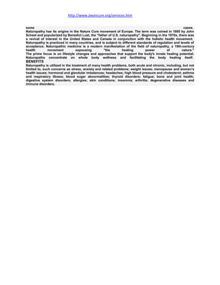 http://www.jiwancure.org/services.htm


some                                                                                                  cases.
Naturopathy has its origins in the Nature Cure movement of Europe. The term was coined in 1895 by John
Scheel and popularized by Benedict Lust, the "father of U.S. naturopathy". Beginning in the 1970s, there was
a revival of interest in the United States and Canada in conjunction with the holistic health movement.
Naturopathy is practiced in many countries, and is subject to different standards of regulation and levels of
acceptance. Naturopathic medicine is a modern manifestation of the field of naturopathy, a 19th-century
health        movement          espousing         "the        healing        power         of        nature."
The prime focus is on lifestyle changes and approaches that support the body's innate healing potential.
Naturopaths concentrate on whole body wellness and facilitating the body healing itself.
BENEFITS
Naturopathy is utilized in the treatment of many health problems, both acute and chronic, including, but not
limited to, such concerns as stress, anxiety and related problems; weight issues; menopause and women’s
health issues; hormonal and glandular imbalances; headaches; high blood pressure and cholesterol; asthma
and respiratory illness; blood sugar abnormalities; thyroid disorders; fatigue; bone and joint health;
digestive system disorders; allergies; skin conditions; insomnia; arthritis; degenerative diseases and
immune disorders.
 