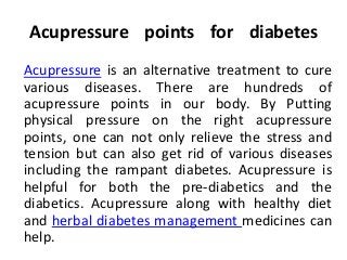 Acupressure points for diabetes
Acupressure is an alternative treatment to cure
various diseases. There are hundreds of
acupressure points in our body. By Putting
physical pressure on the right acupressure
points, one can not only relieve the stress and
tension but can also get rid of various diseases
including the rampant diabetes. Acupressure is
helpful for both the pre-diabetics and the
diabetics. Acupressure along with healthy diet
and herbal diabetes management medicines can
help.
 