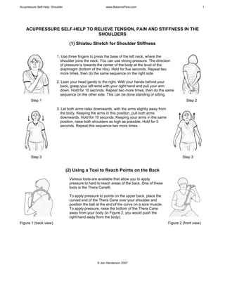Acupressure Self-Help: Shoulder www.BalanceFlow.com 1
© Jan Henderson 2007
ACUPRESSURE SELF-HELP TO RELIEVE TENSION, PAIN AND STIFFNESS IN THE
SHOULDERS
(1) Shiatsu Stretch for Shoulder Stiffness
Step 1
1. Use three fingers to press the base of the left neck, where the
shoulder joins the neck. You can use strong pressure. The direction
of pressure is towards the center of the body at the level of the
diaphragm (bottom of the ribs). Hold for five seconds. Repeat two
more times, then do the same sequence on the right side.
2. Lean your head gently to the right. With your hands behind your
back, grasp your left wrist with your right hand and pull your arm
down. Hold for 10 seconds. Repeat two more times, then do the same
sequence on the other side. This can be done standing or sitting.
Step 2
Step 3
3. Let both arms relax downwards, with the arms slightly away from
the body. Keeping the arms in this position, pull both arms
downwards. Hold for 10 seconds. Keeping your arms in the same
position, raise both shoulders as high as possible. Hold for 5
seconds. Repeat this sequence two more times.
Step 3
(2) Using a Tool to Reach Points on the Back
Figure 1 (back view)
Various tools are available that allow you to apply
pressure to hard to reach areas of the back. One of these
tools is the Thera Cane®.
To apply pressure to points on the upper back, place the
curved end of the Thera Cane over your shoulder and
position the ball at the end of the curve on a sore muscle.
To apply pressure, raise the bottom of the Thera Cane
away from your body (in Figure 2, you would push the
right hand away from the body).
Figure 2 (front view)
 