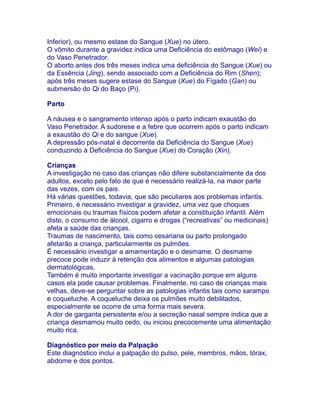 Inferior), ou mesmo estase do Sangue (Xue) no útero.
O vômito durante a gravidez indica uma Deficiência do estômago (Wei) e
do Vaso Penetrador.
O aborto antes dos três meses indica uma deficiência do Sangue (Xue) ou
da Essência (Jing), sendo associado com a Deficiência do Rim (Shen);
após três meses sugere estase do Sangue (Xue) do Fígado (Gan) ou
submersão do Qi do Baço (Pi).
Parto
A náusea e o sangramento intenso após o parto indicam exaustão do
Vaso Penetrador. A sudorese e a febre que ocorrem após o parto indicam
a exaustão do Qi e do sangue (Xue).
A depressão pós-natal é decorrente da Deficiência do Sangue (Xue)
conduzindo à Deficiência do Sangue (Xue) do Coração (Xin).
Crianças
A investigação no caso das crianças não difere substancialmente da dos
adultos, exceto pelo fato de que é necessário realizá-la, na maior parte
das vezes, com os pais.
Há várias questões, todavia, que são peculiares aos problemas infantis.
Primeiro, é necessário investigar a gravidez, uma vez que choques
emocionais ou traumas físicos podem afetar a constituição infantil. Além
disto, o consumo de álcool, cigarro e drogas (“recreativas” ou medicinais)
afeta a saúde das crianças.
Traumas de nascimento, tais como cesariana ou parto prolongado
afetarão a criança, particularmente os pulmões.
É necessário investigar a amamentação e o desmame. O desmame
precoce pode induzir à retenção dos alimentos e algumas patologias
dermatológicas.
Também é muito importante investigar a vacinação porque em alguns
casos ela pode causar problemas. Finalmente, no caso de crianças mais
velhas, deve-se perguntar sobre as patologias infantis tais como sarampo
e coqueluche. A coqueluche deixa os pulmões muito debilitados,
especialmente se ocorre de uma forma mais severa.
A dor de garganta persistente e/ou a secreção nasal sempre indica que a
criança desmamou muito cedo, ou iniciou precocemente uma alimentação
muito rica.
Diagnóstico por meio da Palpação
Este diagnóstico inclui a palpação do pulso, pele, membros, mãos, tórax,
abdome e dos pontos.
 