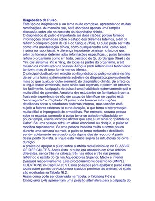 Diagnóstico do Pulso
Este tipo de diagnóstico é um tema muito complexo. apresentando muitas
ramificações, de maneira que, será abordada apenas uma simples
discussão sobre ele no contexto do diagnóstico chinês.
O diagnóstico do pulso é importante por duas razões: porque fornece
informações detalhadas sobre o estado dos Sistemas Internos, além de
refletir o complexo geral do Qi e do Sangue (Xue). O pulso pode ser visto
como uma manifestação clínica, como qualquer outro sinal, como sede,
insônia ou rubor facial. A diferença importante consiste no fato de que,
além de fornecer determinadas informações específicas, o pulso também
reflete o organismo como um todo, o estado do Qi, do Sangue (Xue) e do
Yin, dos sistemas Yin e Yang, de todas as partes do organismo, e até
mesmo da constituição da pessoa. A língua pode refletir estes fenômenos
também, mas de uma forma menos intensa.
O principal obstáculo em relação ao diagnóstico do pulso consiste no fato
de ser uma forma extremamente subjetiva de diagnóstico, provavelmente
mais do que qualquer outro elemento do diagnóstico chinês. Se a face ou
a língua estão vermelhas, estes sinais são objetivos e podem-se observá-
los facilmente. Apalpação do pulso é uma habilidade extremamente sutil e
muito difícil de aprender. A maioria dos estudantes se familiarizará com a
frustrante experiência de não ser capaz de identificar se o pulso está
“escorregadio" ou "agitado". O pulso pode fornecer informações
detalhadas sobre o estado dos sistemas internos, mas também está
sujeito a fatores externos de curta duração, o que torna a interpretação
muito difícil e impregnada de armadilhas. Por exemplo, se uma pessoa
sobe as escadas correndo, o pulso torna-se agitado muito rápido em
pouco tempo, e seria incorreto afirmar que este é um sinal do “padrão de
Calor". Se uma pessoa sofre um abalo emocional ou choque, o pulso se
modifica rapidamente. Se uma pessoa trabalha muito e dorme pouco
durante uma semana ou mais, o pulso se torna profundo e debilitado,
sendo rapidamente restaurado após alguns dias de repouso. A partir
desse ponto de vista. a língua está menos sujeita às influências de curta
duração.
A prática de apalpar o pulso sobre a artéria radial iniciou-se no CLASSIC
OF DIFFICULTlES. Antes disto, o pulso era apalpado em nove artérias
diferentes, sendo três na cabeça, três nas mãos e três nas pernas,
refletindo o estado do Qi nos Aquecedores Superior, Médio e Inferior
(Sanjiao) respectivamente. Este procedimento foi descrito no SIMPLE
QUESTIONS no Capítulo 20.9 Essas posições para apalpar o pulso estão
todas sobre pontos de Acupuntura situados próximos às artérias, os quais
são mostrados na Tabela 16.2.
Assim como pode ser observado na Tabela, o Taichong F-3 e o
Chongyang E-42 apresentam uma posição alternativa para a palpação do
 